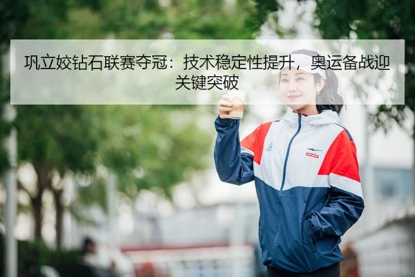 巩立姣钻石联赛夺冠：技术稳定性提升，奥运备战迎关键突破