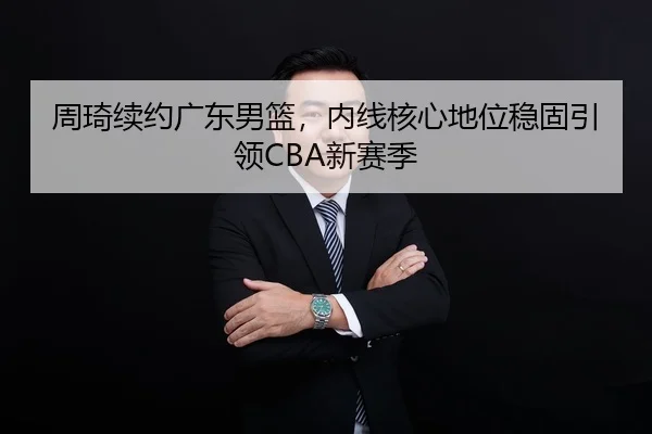 周琦续约广东男篮，内线核心地位稳固引领CBA新赛季