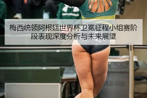梅西统领阿根廷世界杯卫冕征程小组赛阶段表现深度分析与未来展望