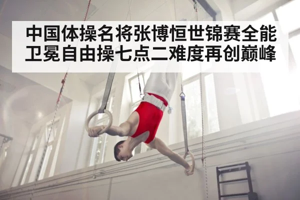 中国体操名将张博恒世锦赛全能卫冕自由操七点二难度再创巅峰